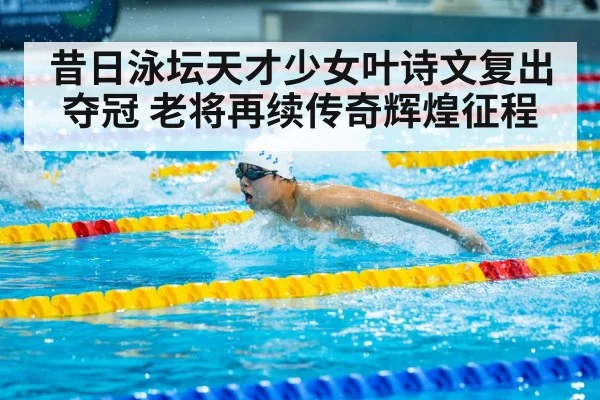 昔日泳坛天才少女叶诗文复出夺冠 老将再续传奇辉煌征程