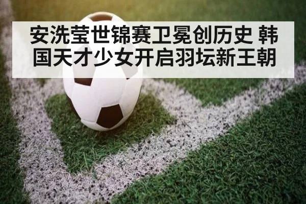 安洗莹世锦赛卫冕创历史 韩国天才少女开启羽坛新王朝